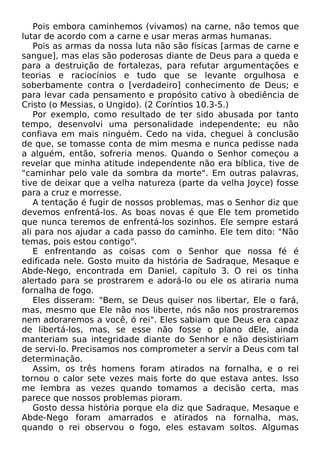 Pois embora caminhemos (vivamos) na carne, não temos que
lutar de acordo com a carne e usar meras armas humanas.
Pois as armas da nossa luta não são físicas [armas de carne e
sangue], mas elas são poderosas diante de Deus para a queda e
para a destruição de fortalezas, para refutar argumentações e
teorias e raciocínios e tudo que se levante orgulhosa e
soberbamente contra o [verdadeiro] conhecimento de Deus; e
para levar cada pensamento e propósito cativo à obediência de
Cristo (o Messias, o Ungido). (2 Coríntios 10.3-5.)
Por exemplo, como resultado de ter sido abusada por tanto
tempo, desenvolvi uma personalidade independente; eu não
confiava em mais ninguém. Cedo na vida, cheguei à conclusão
de que, se tomasse conta de mim mesma e nunca pedisse nada
a alguém, então, sofreria menos. Quando o Senhor começou a
revelar que minha atitude independente não era bíblica, tive de
"caminhar pelo vale da sombra da morte". Em outras palavras,
tive de deixar que a velha natureza (parte da velha Joyce) fosse
para a cruz e morresse.
A tentação é fugir de nossos problemas, mas o Senhor diz que
devemos enfrentá-los. As boas novas é que Ele tem prometido
que nunca teremos de enfrentá-los sozinhos. Ele sempre estará
ali para nos ajudar a cada passo do caminho. Ele tem dito: "Não
temas, pois estou contigo".
E enfrentando as coisas com o Senhor que nossa fé é
edificada nele. Gosto muito da história de Sadraque, Mesaque e
Abde-Nego, encontrada em Daniel, capítulo 3. O rei os tinha
alertado para se prostrarem e adorá-lo ou ele os atiraria numa
fornalha de fogo.
Eles disseram: "Bem, se Deus quiser nos libertar, Ele o fará,
mas, mesmo que Ele não nos liberte, nós não nos prostraremos
nem adoraremos a você, ó rei". Eles sabiam que Deus era capaz
de libertá-los, mas, se esse não fosse o plano dEle, ainda
manteriam sua integridade diante do Senhor e não desistiriam
de servi-lo. Precisamos nos comprometer a servir a Deus com tal
determinação.
Assim, os três homens foram atirados na fornalha, e o rei
tornou o calor sete vezes mais forte do que estava antes. Isso
me lembra as vezes quando tomamos a decisão certa, mas
parece que nossos problemas pioram.
Gosto dessa história porque ela diz que Sadraque, Mesaque e
Abde-Nego foram amarrados e atirados na fornalha, mas,
quando o rei observou o fogo, eles estavam soltos. Algumas
 