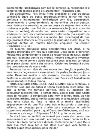 intimamente familiarizado com Ele [e percebê-lo, reconhecê-lo e
compreendê-lo mais plena e claramente]" (Filipenses 3.8).
Ele acrescentou: Pois [meu firme propósito é] que eu possa
conhecê-lo [que eu possa progressivamente tornar-me mais
profunda e intimamente familiarizado com Ele, percebendo,
reconhecendo e compreendendo as maravilhas de sua pessoa,
mais forte e claramente], e que eu possa da mesma forma vir a
conhecer o poder que flui de sua ressurreição [que é exercido
sobre os crentes], de modo que possa assim compartilhar seus
sofrimentos para ser continuamente conformado [no espírito da
sua própria semelhança] à sua morte, [na esperança] de que
seja possível alcançar a ressurreição [espiritual e moral] (que me
levanta) dentre os mortos [mesmo enquanto no corpo]"
(Filipenses 3.10-11).
Há lugares profundos para descobrirmos em Deus, e há
lugares profundos em nós que somente Deus pode preencher.
Precisamos compreender o poder da ressurreição de Deus, poder
que nos levantará dentre os mortos, mesmo enquanto vivermos
no corpo. Assim como a águia descansa suas asas nas correntes
do ar para plainar acima das nuvens, Cristo nos levantará acima
das tempestades de nossa vida.
Podemos ter um alvo de nos mover em direção à perfeição,
mas nunca chegaremos a esse estado da perfeição até que Jesus
volte. Devemos aceitar a nós mesmos, devemos nos amar e
desfrutar a jornada porque sabemos que Deus está trabalhando
em nosso futuro todo o tempo.
PROSSEGUINDO PARA O QUE ESTÁ ADIANTE Paulo continuou a
escrever: Não que eu agora já tenha alcançado [este ideal] ou,
que já tenha me tornado perfeito, mas eu prossigo em
conquistar (apoderar-me) e tornar meu, aquilo pelo qual Cristo
Jesus (o Messias) já conquistou para mim e tornou meu. Eu não
considero, irmãos, que já tenha capturado e conquistado [ainda];
mas uma coisa eu faço [e esta é a minha aspiração]:
esquecendo-me do que fica para trás e buscando o que está
adiante, eu prossigo para o alvo para conquistar o prêmio
[supremo e celestial] para o qual Deus, em Cristo Jesus, está nos
chamando a alcançar! (Filipenses 3.12-14, grifo da autora).
Se você tem se sentido miserável por causa das coisas que
aconteceram em seu passado, encorajo-o a fazer como eu fiz e
colocar seu foco numa nova direção. Determine ser o que Deus
quer que você seja, ter o que Deus quer que você tenha e
receber o que Jesus morreu para lhe dar.
 