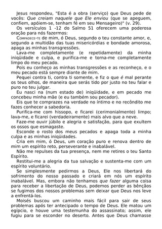 Jesus respondeu, "Esta é a obra (serviço) que Deus pede de
vocês: Que creiam naquele que Ele enviou (que se apeguem,
confiem, apóiem-se, tenham fé em seu Mensageiro)" (v. 29).
Os versículos 1 -12 do Salmo 51 oferecem uma poderosa
oração para nós fazermos:
COMPADECE-TE de mim, ó Deus, segundo o teu constante amor, e,
segundo a multidão das tuas misericórdias e bondade amorosa,
apaga as minhas transgressões.
Lava-me completamente (e repetidamente) da minha
iniqüidade e culpa, e purifica-me e torna-me completamente
limpo do meu pecado.
Pois eu conheço as minhas transgressões e as reconheço, e o
meu pecado está sempre diante de mim.
Pequei contra ti, contra ti somente, e fiz o que é mal perante
os teus olhos, de maneira que serás tido por justo no teu falar e
puro no teu julgar.
Eu nasci na (num estado de) iniqüidade, e em pecado me
concebeu minha mãe (e eu também sou pecador).
Eis que te comprazes na verdade no íntimo e no recôndito me
fazes conhecer a sabedoria.
Purifica-me com hissopo, e ficarei (cerimonialmente) limpo;
lava-me, e ficarei (verdadeiramente) mais alvo que a neve.
Faze-me ouvir júbilo e alegria e satisfação, para que exultem
os ossos que esmagaste.
Esconde o rosto dos meus pecados e apaga toda a minha
culpa e as minhas iniqüidades.
Cria em mim, ó Deus, um coração puro e renova dentro de
mim um espírito reto, perseverante e inabalável.
Não me repulses da tua presença, nem me retires o teu Santo
Espírito.
Restitui-me a alegria da tua salvação e sustenta-me com um
espírito voluntário.
Se simplesmente pedirmos a Deus, Ele nos libertará do
sofrimento do nosso passado e criará em nós um espírito
inabalável. Mas, embora não tenhamos que fazer alguma coisa
para receber a libertação de Deus, podemos perder as bênçãos
se fugimos dos nossos problemas sem deixar que Deus nos leve
a enfrentá-los.
Moisés buscou um caminho mais fácil para sair de seus
problemas após ter antecipado o tempo de Deus. Ele matou um
egípcio, e houve uma testemunha do assassinato; assim, ele
fugiu para se esconder no deserto. Antes que Deus chamasse
 