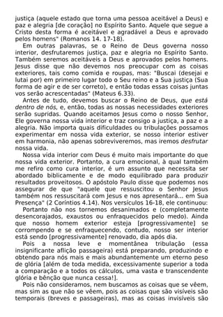 justiça (aquele estado que torna uma pessoa aceitável a Deus) e
paz e alegria [de coração] no Espírito Santo. Aquele que segue a
Cristo desta forma é aceitável e agradável a Deus e aprovado
pelos homens" (Romanos 14. 17-18).
Em outras palavras, se o Reino de Deus governa nosso
interior, desfrutaremos justiça, paz e alegria no Espírito Santo.
Também seremos aceitáveis a Deus e aprovados pelos homens.
Jesus disse que não devemos nos preocupar com as coisas
exteriores, tais como comida e roupas, mas: "Buscai (desejai e
lutai por) em primeiro lugar todo o Seu reino e a Sua justiça (Sua
forma de agir e de ser correto), e então todas essas coisas juntas
vos serão acrescentadas" (Mateus 6.33).
Antes de tudo, devemos buscar o Reino de Deus, que está
dentro de nós, e, então, todas as nossas necessidades exteriores
serão supridas. Quando aceitamos Jesus como o nosso Senhor,
Ele governa nossa vida interior e traz consigo a justiça, a paz e a
alegria. Não importa quais dificuldades ou tribulações possamos
experimentar em nossa vida exterior, se nosso interior estiver
em harmonia, não apenas sobreviveremos, mas iremos desfrutar
nossa vida.
Nossa vida interior com Deus é muito mais importante do que
nossa vida exterior. Portanto, a cura emocional, à qual também
me refiro como cura interior, é um assunto que necessita ser
abordado biblicamente e de modo equilibrado para produzir
resultados proveitosos. O apóstolo Paulo disse que podemos nos
assegurar de que "aquele que ressuscitou o Senhor Jesus
também nos ressuscitará com Jesus e nos apresentará... em Sua
Presença" (2 Coríntios 4.14). Nos versículos 16-18, ele continuou:
Portanto não nos tornemos desanimados e (completamente
desencorajados, exaustos ou enfraquecidos pelo medo). Ainda
que nosso homem exterior esteja [progressivamente] se
corrompendo e se enfraquecendo, contudo, nosso ser interior
está sendo [progressivamente] renovado, dia após dia.
Pois a nossa leve e momentânea tribulação (essa
insignificante aflição passageira) está preparando, produzindo e
obtendo para nós mais e mais abundantemente um eterno peso
de glória [além de toda medida, excessivamente superior a toda
a comparação e a todos os cálculos, uma vasta e transcendente
glória e bênção que nunca cessa!].
Pois não consideramos, nem buscamos as coisas que se vêem,
mas sim as que não se vêem, pois as coisas que são visíveis são
temporais (breves e passageiras), mas as coisas invisíveis são
 