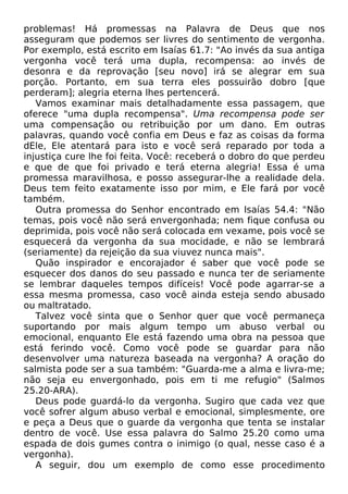 problemas! Há promessas na Palavra de Deus que nos
asseguram que podemos ser livres do sentimento de vergonha.
Por exemplo, está escrito em Isaías 61.7: "Ao invés da sua antiga
vergonha você terá uma dupla, recompensa: ao invés de
desonra e da reprovação [seu novo] irá se alegrar em sua
porção. Portanto, em sua terra eles possuirão dobro [que
perderam]; alegria eterna lhes pertencerá.
Vamos examinar mais detalhadamente essa passagem, que
oferece "uma dupla recompensa". Uma recompensa pode ser
uma compensação ou retribuição por um dano. Em outras
palavras, quando você confia em Deus e faz as coisas da forma
dEle, Ele atentará para isto e você será reparado por toda a
injustiça cure lhe foi feita. Você: receberá o dobro do que perdeu
e que de que foi privado e terá eterna alegria! Essa é uma
promessa maravilhosa, e posso assegurar-lhe a realidade dela.
Deus tem feito exatamente isso por mim, e Ele fará por você
também.
Outra promessa do Senhor encontrado em Isaías 54.4: "Não
temas, pois você não será envergonhada; nem fique confusa ou
deprimida, pois você não será colocada em vexame, pois você se
esquecerá da vergonha da sua mocidade, e não se lembrará
(seriamente) da rejeição da sua viuvez nunca mais".
Quão inspirador e encorajador é saber que você pode se
esquecer dos danos do seu passado e nunca ter de seriamente
se lembrar daqueles tempos difíceis! Você pode agarrar-se a
essa mesma promessa, caso você ainda esteja sendo abusado
ou maltratado.
Talvez você sinta que o Senhor quer que você permaneça
suportando por mais algum tempo um abuso verbal ou
emocional, enquanto Ele está fazendo uma obra na pessoa que
está ferindo você. Como você pode se guardar para não
desenvolver uma natureza baseada na vergonha? A oração do
salmista pode ser a sua também: "Guarda-me a alma e livra-me;
não seja eu envergonhado, pois em ti me refugio" (Salmos
25.20-ARA).
Deus pode guardá-lo da vergonha. Sugiro que cada vez que
você sofrer algum abuso verbal e emocional, simplesmente, ore
e peça a Deus que o guarde da vergonha que tenta se instalar
dentro de você. Use essa palavra do Salmo 25.20 como uma
espada de dois gumes contra o inimigo (o qual, nesse caso é a
vergonha).
A seguir, dou um exemplo de como esse procedimento
 