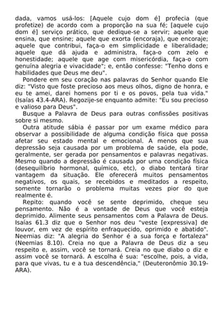 dada, vamos usá-los: [Aquele cujo dom é] profecia (que
profetize) de acordo com a proporção na sua fé; [aquele cujo
dom é] serviço prático, que dedique-se a servir; aquele que
ensina, que ensine; aquele que exorta (encoraja), que encoraje;
aquele que contribui, faça-o em simplicidade e liberalidade;
aquele que dá ajuda e administra, faça-o com zelo e
honestidade; aquele que age com misericórdia, faça-o com
genuína alegria e vivacidade"; e, então confesse: "Tenho dons e
habilidades que Deus me deu".
Pondere em seu coração nas palavras do Senhor quando Ele
diz: "Visto que foste precioso aos meus olhos, digno de honra, e
eu te amei, darei homens por ti e os povos, pela tua vida."
(Isaías 43.4-ARA). Regozije-se enquanto admite: "Eu sou precioso
e valioso para Deus".
Busque a Palavra de Deus para outras confissões positivas
sobre si mesmo.
Outra atitude sábia é passar por um exame médico para
observar a possibilidade de alguma condição física que possa
afetar seu estado mental e emocional. A menos que sua
depressão seja causada por um problema de saúde, ela pode,
geralmente, ser gerada por pensamentos e palavras negativas.
Mesmo quando a depressão é causada por uma condição física
(desequilíbrio hormonal, químico, etc), o diabo tentará tirar
vantagem da situação. Ele oferecerá muitos pensamentos
negativos, os quais, se recebidos e meditados a respeito,
somente tornarão o problema muitas vezes pior do que
realmente é.
Repito: quando você se sente deprimido, cheque seu
pensamento. Não é a vontade de Deus que você esteja
deprimido. Alimente seus pensamentos com a Palavra de Deus.
Isaías 61.3 diz que o Senhor nos deu "veste [expressiva] de
louvor, em vez de espírito enfraquecido, oprimido e abatido".
Neemias diz: "A alegria do Senhor é a sua força e fortaleza"
(Neemias 8.10). Creia no que a Palavra de Deus diz a seu
respeito e, assim, você se tornará. Creia no que diabo o diz e
assim você se tornará. A escolha é sua: "escolhe, pois, a vida,
para que vivas, tu e a tua descendência," (Deuteronômio 30.19-
ARA).
 