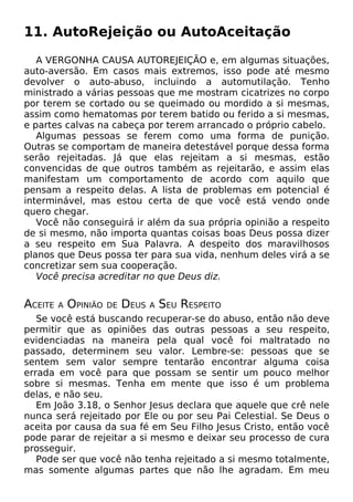11. AutoRejeição ou AutoAceitação
A VERGONHA CAUSA AUTOREJEIÇÃO e, em algumas situações,
auto-aversão. Em casos mais extremos, isso pode até mesmo
devolver o auto-abuso, incluindo a automutilação. Tenho
ministrado a várias pessoas que me mostram cicatrizes no corpo
por terem se cortado ou se queimado ou mordido a si mesmas,
assim como hematomas por terem batido ou ferido a si mesmas,
e partes calvas na cabeça por terem arrancado o próprio cabelo.
Algumas pessoas se ferem como uma forma de punição.
Outras se comportam de maneira detestável porque dessa forma
serão rejeitadas. Já que elas rejeitam a si mesmas, estão
convencidas de que outros também as rejeitarão, e assim elas
manifestam um comportamento de acordo com aquilo que
pensam a respeito delas. A lista de problemas em potencial é
interminável, mas estou certa de que você está vendo onde
quero chegar.
Você não conseguirá ir além da sua própria opinião a respeito
de si mesmo, não importa quantas coisas boas Deus possa dizer
a seu respeito em Sua Palavra. A despeito dos maravilhosos
planos que Deus possa ter para sua vida, nenhum deles virá a se
concretizar sem sua cooperação.
Você precisa acreditar no que Deus diz.
ACEITE A OPINIÃO DE DEUS A SEU RESPEITO
Se você está buscando recuperar-se do abuso, então não deve
permitir que as opiniões das outras pessoas a seu respeito,
evidenciadas na maneira pela qual você foi maltratado no
passado, determinem seu valor. Lembre-se: pessoas que se
sentem sem valor sempre tentarão encontrar alguma coisa
errada em você para que possam se sentir um pouco melhor
sobre si mesmas. Tenha em mente que isso é um problema
delas, e não seu.
Em João 3.18, o Senhor Jesus declara que aquele que crê nele
nunca será rejeitado por Ele ou por seu Pai Celestial. Se Deus o
aceita por causa da sua fé em Seu Filho Jesus Cristo, então você
pode parar de rejeitar a si mesmo e deixar seu processo de cura
prosseguir.
Pode ser que você não tenha rejeitado a si mesmo totalmente,
mas somente algumas partes que não lhe agradam. Em meu
 