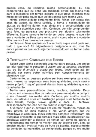 próprio caso, eu rejeitava minha personalidade. Eu não
compreendia que eu tinha um chamado divino em minha vida
para o ministério em tempo integral e que Deus escolheu meu
modo de ser para aquilo que Ele designara para minha vida.
Minha personalidade certamente tinha falhas por causa dos
anos de abuso. Eu tinha sofrido, e havia a necessidade de
ajustes do Espírito Santo, mas ainda era a personalidade que
Deus havia escolhido para mim. Contudo, por não compreender
esse fato, eu pensava que precisava ser alguém totalmente
diferente. Estava sempre tentando ser outra pessoa, o que não
era a vontade de Deus para mim, assim como não é a vontade
dEle que você se torne outra pessoa.
Lembre-se: Deus ajudará você a ser tudo o que você pode ser,
tudo o que você foi originalmente designado a ser, mas Ele
nunca permitirá que você seja bem-sucedido em se tornar outra
pessoa.
O TEMPERAMENTO CONTROLADO PELO ESPÍRITO
Talvez você tenha observado alguma outra pessoa, um amigo
ou líder espiritual e pensado: E assim que as pessoas deveriam
ser, ou Ela é amada e aceita por todos. Você pode até ter
tentado ser como outro indivíduo sem conscientemente ter
planejado isso.
Certamente, as pessoas podem ser bons exemplos para nós,
mas, mesmo se seguirmos suas boas qualidades, ainda será o
nosso próprio "toque" pessoal dessas boas qualidades que nos
caracterizarão.
Tenho uma personalidade direta, resoluta, decidida. Deus
colocou em mim esse tipo de natureza para me ajudar a cumprir
o seu chamado em minha vida. Contudo, por muitos, muitos
anos, eu lutava e vivia em frustração porque vivia tentando ser
mais tímida, meiga, suave, gentil e doce. Eu tentava,
desesperadamente, não ser tão positiva e agressiva.
A verdade é que eu tentava em vão me moldar na esposa do
meu pastor, no meu marido e em vários amigos que eu
respeitava e admirava. Meus esforços somente resultaram em
frustração crescente, o que tornava mais difícil eu prosseguir. Eu
precisava aprender a desistir de tentar ser como os outros e
simplesmente me tornar "o melhor que eu poderia ser". Sim, eu
precisei mudar. Precisei mais do fruto do Espírito, especialmente
da bondade, da mansidão, da benignidade, porque eu era muito
 