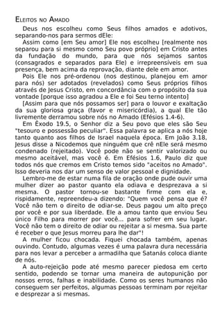 ELEITOS NO AMADO
Deus nos escolheu como Seus filhos amados e adotivos,
separando-nos para sermos dEle:
Assim como [em Seu amor] Ele nos escolheu [realmente nos
separou para si mesmo como Seu povo próprio] em Cristo antes
da fundação do mundo, para que nós sejamos santos
(consagrados e separados para Ele) e irrepreensíveis em sua
presença, bem acima da reprovação, diante dele em amor.
Pois Ele nos pré-ordenou (nos destinou, planejou em amor
para nós) ser adotados (revelados) como Seus próprios filhos
através de Jesus Cristo, em concordância com o propósito da sua
vontade [porque isso agradou a Ele e foi Seu terno intento]
[Assim para que nós possamos ser] para o louvor e exaltação
da sua gloriosa graça (favor e misericórdia), a qual Ele tão
livremente derramou sobre nós no Amado (Efésios 1.4-6).
Em Êxodo 19.5, o Senhor diz a Seu povo que eles são Seu
"tesouro e possessão peculiar". Essa palavra se aplica a nós hoje
tanto quanto aos filhos de Israel naquela época. Em João 3.18,
Jesus disse a Nicodemos que ninguém que crê nEle será mesmo
condenado (rejeitado). Você pode não se sentir valorizado ou
mesmo aceitável, mas você é. Em Efésios 1.6, Paulo diz que
todos nós que cremos em Cristo temos sido "aceitos no Amado".
Isso deveria nos dar um senso de valor pessoal e dignidade.
Lembro-me de estar numa fila de oração onde pude ouvir uma
mulher dizer ao pastor quanto ela odiava e desprezava a si
mesma. O pastor tornou-se bastante firme com ela e,
rispidamente, repreendeu-a dizendo: "Quem você pensa que é?
Você não tem o direito de odiar-se. Deus pagou um alto preço
por você e por sua liberdade. Ele a amou tanto que enviou Seu
único Filho para morrer por você... para sofrer em seu lugar.
Você não tem o direito de odiar ou rejeitar a si mesma. Sua parte
é receber o que Jesus morreu para lhe dar"!
A mulher ficou chocada. Fiquei chocada também, apenas
ouvindo. Contudo, algumas vezes é uma palavra dura necessária
para nos levar a perceber a armadilha que Satanás coloca diante
de nós.
A auto-rejeição pode até mesmo parecer piedosa em certo
sentido, podendo se tornar uma maneira de autopunição por
nossos erros, falhas e inabilidade. Como os seres humanos não
conseguem ser perfeitos, algumas pessoas terminam por rejeitar
e desprezar a si mesmas.
 