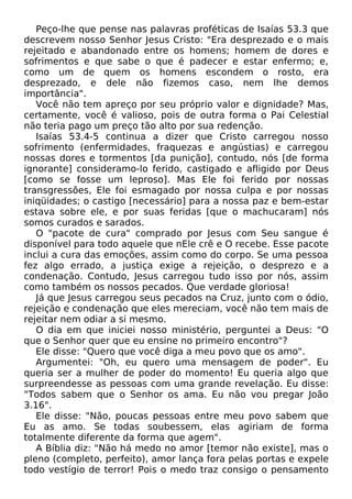 Peço-lhe que pense nas palavras proféticas de Isaías 53.3 que
descrevem nosso Senhor Jesus Cristo: "Era desprezado e o mais
rejeitado e abandonado entre os homens; homem de dores e
sofrimentos e que sabe o que é padecer e estar enfermo; e,
como um de quem os homens escondem o rosto, era
desprezado, e dele não fizemos caso, nem lhe demos
importância".
Você não tem apreço por seu próprio valor e dignidade? Mas,
certamente, você é valioso, pois de outra forma o Pai Celestial
não teria pago um preço tão alto por sua redenção.
Isaías 53.4-5 continua a dizer que Cristo carregou nosso
sofrimento (enfermidades, fraquezas e angústias) e carregou
nossas dores e tormentos [da punição], contudo, nós [de forma
ignorante] consideramo-lo ferido, castigado e afligido por Deus
[como se fosse um leproso]. Mas Ele foi ferido por nossas
transgressões, Ele foi esmagado por nossa culpa e por nossas
iniqüidades; o castigo [necessário] para a nossa paz e bem-estar
estava sobre ele, e por suas feridas [que o machucaram] nós
somos curados e sarados.
O "pacote de cura" comprado por Jesus com Seu sangue é
disponível para todo aquele que nEle crê e O recebe. Esse pacote
inclui a cura das emoções, assim como do corpo. Se uma pessoa
fez algo errado, a justiça exige a rejeição, o desprezo e a
condenação. Contudo, Jesus carregou tudo isso por nós, assim
como também os nossos pecados. Que verdade gloriosa!
Já que Jesus carregou seus pecados na Cruz, junto com o ódio,
rejeição e condenação que eles mereciam, você não tem mais de
rejeitar nem odiar a si mesmo.
O dia em que iniciei nosso ministério, perguntei a Deus: "O
que o Senhor quer que eu ensine no primeiro encontro"?
Ele disse: "Quero que você diga a meu povo que os amo".
Argumentei: "Oh, eu quero uma mensagem de poder". Eu
queria ser a mulher de poder do momento! Eu queria algo que
surpreendesse as pessoas com uma grande revelação. Eu disse:
"Todos sabem que o Senhor os ama. Eu não vou pregar João
3.16".
Ele disse: "Não, poucas pessoas entre meu povo sabem que
Eu as amo. Se todas soubessem, elas agiriam de forma
totalmente diferente da forma que agem".
A Bíblia diz: "Não há medo no amor [temor não existe], mas o
pleno (completo, perfeito), amor lança fora pelas portas e expele
todo vestígio de terror! Pois o medo traz consigo o pensamento
 