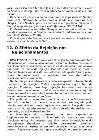 você, leve essa nova ferida a Jesus. Não a deixe inflamar. Leve-a
ao Senhor e deseje lidar com a situação da maneira dEle e não
da sua.
Receba este versículo como uma promessa pessoal do Senhor
para você: "Porque te restaurarei a saúde e curarei as tuas
chagas, diz o Senhor; pois te chamaram a repudiada, dizendo: É
Sião, já ninguém pergunta por ela"! (Jeremias 30.17-ARA).
Confesse como o salmista: "Porque, se meu pai e minha mãe
me desampararem, o Senhor me acolherá (adotando-me como
Seu filho]" (Salmos 27.10).
Com a ajuda do Senhor, você poderá sobreviver à rejeição e
encontrar sua plenitude "nEle".
12. O Efeito da Rejeição nos
Relacionamentos
UMA PESSOA QUE tem uma raiz de rejeição em sua vida tem
dificuldades em seus relacionamentos. Com o objetivo de manter
relacionamentos saudáveis, amorosos e duradouros, uma pessoa
não pode ter medo da rejeição. Quando esse medo se torna o
fator motivador na vida de um indivíduo, ele gastará todo o seu
tempo tentando evitar a rejeição em vez de edificar
relacionamentos saudáveis.
Nenhuma pessoa atravessa a vida escapando totalmente de
momentos de rejeição. Todos experimentam algum tipo de
rejeição. Contudo, caso haja rejeição bastante para causar
feridas, isso pode levar o indivíduo a não somente a agir de
forma anormal em seu relacionamento com outros, mas também
em seu relacionamento com Deus.
Ele pode vir a acreditar que é amado condicionalmente.
Sentindo que tem de merecer o amor das pessoas, ele pode
devotar sua vida em tentar agradar aos outros. Ele pode temer
que, caso não agrade aos outros, eles deixarão de amá-lo, ou o
rejeitarão, ou até o abandonarão.
A lembrança do sofrimento de tais experiências
freqüentemente impede a liberdade da pessoa em seus
relacionamentos. As pessoas que têm medo da rejeição e do
conseqüente abandono e solidão, geralmente, terminam
permitindo a si mesmas serem controladas e manipuladas pelos
outros. Já que elas acreditam que a aceitação é baseada em seu
 
