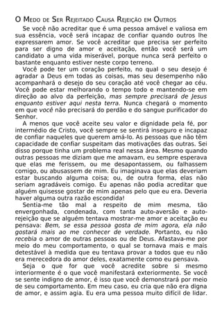 O MEDO DE SER REJEITADO CAUSA REJEIÇÃO EM OUTROS
Se você não acreditar que é uma pessoa amável e valiosa em
sua essência, você será incapaz de confiar quando outros lhe
expressarem amor. Se você acreditar que precisa ser perfeito
para ser digno de amor e aceitação, então você será um
candidato a uma vida miserável, porque nunca será perfeito o
bastante enquanto estiver neste corpo terreno.
Você pode ter um coração perfeito, no qual o seu desejo é
agradar a Deus em todas as coisas, mas seu desempenho não
acompanhará o desejo do seu coração até você chegar ao céu.
Você pode estar melhorando o tempo todo e mantendo-se em
direção ao alvo da perfeição, mas sempre precisará de Jesus
enquanto estiver aqui nesta terra. Nunca chegará o momento
em que você não precisará do perdão e do sangue purificador do
Senhor.
A menos que você aceite seu valor e dignidade pela fé, por
intermédio de Cristo, você sempre se sentirá inseguro e incapaz
de confiar naqueles que querem amá-lo. As pessoas que não têm
capacidade de confiar suspeitam das motivações das outras. Sei
disso porque tinha um problema real nessa área. Mesmo quando
outras pessoas me diziam que me amavam, eu sempre esperava
que elas me ferissem, ou me desapontassem, ou falhassem
comigo, ou abusassem de mim. Eu imaginava que elas deveriam
estar buscando alguma coisa; ou, de outra forma, elas não
seriam agradáveis comigo. Eu apenas não podia acreditar que
alguém quisesse gostar de mim apenas pelo que eu era. Deveria
haver alguma outra razão escondida!
Sentia-me tão mal a respeito de mim mesma, tão
envergonhada, condenada, com tanta auto-aversão e auto-
rejeição que se alguém tentava mostrar-me amor e aceitação eu
pensava: Bem, se essa pessoa gosta de mim agora, ela não
gostará mais ao me conhecer de verdade. Portanto, eu não
recebia o amor de outras pessoas ou de Deus. Afastava-me por
meio do meu comportamento, o qual se tornava mais e mais
detestável à medida que eu tentava provar a todos que eu não
era merecedora do amor deles, exatamente como eu pensava.
Seja o que for que você acredite sobre si mesmo
interiormente é o que você manifestará exteriormente. Se você
se sente indigno de amor, é isso que você demonstrará por meio
de seu comportamento. Em meu caso, eu cria que não era digna
de amor, e assim agia. Eu era uma pessoa muito difícil de lidar.
 
