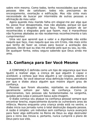 sobre mim mesma. Como todos, tenho necessidades que outras
pessoas têm de satisfazer; todos nós precisamos de
encorajamento, exortação e edificação. Mas não sinto mais
necessidade de buscar por intermédio de outras pessoas a
afirmação do meu valor.
Agora quando meu marido falha em elogiar-me por algo que
fiz, posso ficar desapontada, mas não abalada, porque sei que
tenho valor a despeito do que faço. Todos gostam de ser
reconhecidos e elogiados pelo que fazem, mas é maravilhoso
não ficarmos abalados se não recebermos reconhecimento e tais
cumprimentos!
Uma vez que aprendi que o valor e a dignidade não estão
naquilo que faço, mas naquilo que sou em Cristo, não mais sinto
que tenho de fazer as coisas para buscar a aceitação das
pessoas. Decidi que ou elas me amarão pelo que eu sou, ou não.
De qualquer forma, estou segura sabendo que Deus ainda me
ama.
13. Confiança para Ser Você Mesmo
A CONFIANÇA É definida como um tipo de segurança que leva
lguém a realizar algo; a crença de que alguém é capaz e
aceitável; a certeza que leva alguém a ser corajoso, aberto e
transparente. Se você observar essa definição tríplice, perceberá
por que o diabo ataca alguém que mostre algum grau de
confiança.
Pessoas que foram abusadas, rejeitadas ou abandonadas
geralmente sofrem por falta de confiança. Como já
mencionamos, tais pessoas são fundamentadas na vergonha,
guiadas pela culpa e possuem baixa auto-imagem.
O diabo começa seu ataque na confiança pessoal sempre que
encontrar brecha, especialmente durante os vulneráveis anos da
infância. Mesmo enquanto uma criança ainda está no ventre, o
diabo inicia sua jornada rumo à total destruição daquela pessoa.
A razão é simples: um indivíduo sem confiança nunca avançará
para fazer algo edificante no Reino de Deus ou algo destruidor
para o reino das trevas e, portanto, nunca cumprirá o plano de
Deus para sua vida.
 
