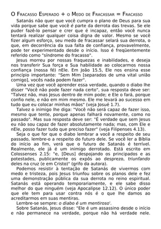 O FRACASSO ESPERADO + O MEDO DE FRACASSAR = FRACASSO
Satanás não quer que você cumpra o plano de Deus para sua
vida porque sabe que você é parte da derrota das trevas. Se ele
puder fazê-lo pensar e crer que é incapaz, então você nunca
tentará realizar qualquer coisa digna de valor. Mesmo se você
fizer algum esforço, seu medo de fracassar selará sua derrota, o
que, em decorrência da sua falta de confiança, provavelmente,
pode ter experimentado desde o início. Isso é freqüentemente
referido como "síndrome do fracasso".
Jesus morreu por nossas fraquezas e inabilidades, e deseja
nos transferir Sua força e Sua habilidade ao colocarmos nossa
confiança (nossa fé) nEle. Em João 15.5, Ele nos ensina esse
princípio importante: "Sem Mim [separados de uma vital união
comigo], vocês nada podem fazer".
Uma vez que você aprender essa verdade, quando o diabo lhe
disser "Você não pode fazer nada certo", sua resposta deve ser:
"Talvez não, mas Jesus dentro de mim pode; e Ele o fará, porque
confio nele, e não em mim mesmo. Ele me levará ao sucesso em
tudo que eu colocar minhas mãos" (veja Josué 1.7).
Talvez o inimigo lhe diga: "Você não será capaz de fazer isso,
mesmo que tente, porque apenas falhará novamente, como no
passado". Mas sua resposta deve ser: "É verdade que sem Jesus
eu não sou capaz de fazer absolutamente nada; mas, com Ele e
nEle, posso fazer tudo que preciso fazer" (veja Filipenses 4.13).
Seja o que for que o diabo lembrar a você a respeito de seu
passado, lembre-o a respeito do futuro dele. Se você ler a Bíblia
do início ao fim, verá que o futuro de Satanás é terrível.
Realmente, ele já é um inimigo derrotado. Está escrito em
Colossenses 2.15: "e, [Deus] despojando os principados e as
potestades, publicamente os expôs ao desprezo, triunfando
deles na cruz (e em Cristo)" (grifo da autora).
Podemos resistir à tentação de Satanás de vivermos com
medo e tristeza, pois Jesus triunfou sobre os planos dele e fez
uma demonstração pública da sua derrota no reino espiritual.
Satanás está operando temporariamente, e ele sabe disso
melhor do que ninguém (veja Apocalipse 12.12). O único poder
que ele tem para usar contra nós é o que lhe damos ao
acreditarmos em suas mentiras.
Lembre-se sempre: o diabo é um mentiroso'.
Sobre Satanás, Jesus disse: "Ele é um assassino desde o início
e não permanece na verdade, porque não há verdade nele.
 
