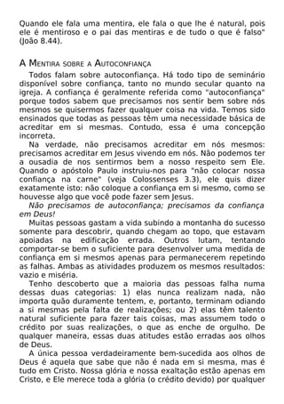 Quando ele fala uma mentira, ele fala o que lhe é natural, pois
ele é mentiroso e o pai das mentiras e de tudo o que é falso"
(João 8.44).
A MENTIRA SOBRE A AUTOCONFIANÇA
Todos falam sobre autoconfiança. Há todo tipo de seminário
disponível sobre confiança, tanto no mundo secular quanto na
igreja. A confiança é geralmente referida como "autoconfiança"
porque todos sabem que precisamos nos sentir bem sobre nós
mesmos se quisermos fazer qualquer coisa na vida. Temos sido
ensinados que todas as pessoas têm uma necessidade básica de
acreditar em si mesmas. Contudo, essa é uma concepção
incorreta.
Na verdade, não precisamos acreditar em nós mesmos:
precisamos acreditar em Jesus vivendo em nós. Não podemos ter
a ousadia de nos sentirmos bem a nosso respeito sem Ele.
Quando o apóstolo Paulo instruiu-nos para "não colocar nossa
confiança na carne" (veja Colossenses 3.3), ele quis dizer
exatamente isto: não coloque a confiança em si mesmo, como se
houvesse algo que você pode fazer sem Jesus.
Não precisamos de autoconfiança; precisamos da confiança
em Deus!
Muitas pessoas gastam a vida subindo a montanha do sucesso
somente para descobrir, quando chegam ao topo, que estavam
apoiadas na edificação errada. Outros lutam, tentando
comportar-se bem o suficiente para desenvolver uma medida de
confiança em si mesmos apenas para permanecerem repetindo
as falhas. Ambas as atividades produzem os mesmos resultados:
vazio e miséria.
Tenho descoberto que a maioria das pessoas falha numa
dessas duas categorias: 1) elas nunca realizam nada, não
importa quão duramente tentem, e, portanto, terminam odiando
a si mesmas pela falta de realizações; ou 2) elas têm talento
natural suficiente para fazer tais coisas, mas assumem todo o
crédito por suas realizações, o que as enche de orgulho. De
qualquer maneira, essas duas atitudes estão erradas aos olhos
de Deus.
A única pessoa verdadeiramente bem-sucedida aos olhos de
Deus é aquela que sabe que não é nada em si mesma, mas é
tudo em Cristo. Nossa glória e nossa exaltação estão apenas em
Cristo, e Ele merece toda a glória (o crédito devido) por qualquer
 