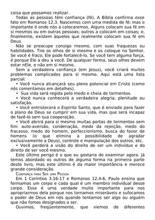 coisa que possamos realizar.
Todas as pessoas têm confiança (fé). A Bíblia confirma esse
fato em Romanos 12.3. Nascemos com uma medida de fé; mas o
importante é onde nós a colocaremos. Alguns colocam sua fé em
si mesmos ou em outras pessoas; outros a colocam em coisas; e,
finalmente, existem àqueles que realmente colocam sua fé em
Deus.
Não se preocupe consigo mesmo, com suas fraquezas ou
habilidades. Tire os olhos de si mesmo e os coloque no Senhor.
Se você é fraco, Ele pode fortalecê-lo. Se você tem alguma força,
é porque Ele a deu a você. De qualquer forma, seus olhos devem
estar nEle, e não em si mesmo.
Sem a verdadeira confiança (em Jesus), você criará muitos
problemas complicados para si mesmo. Aqui está uma lista
parcial:
• Você nunca alcançará seu pleno potencial em Cristo (como
nós comentamos em detalhes).
• Sua vida será regida pelo medo e cheia de tormentos.
• Você nunca conhecerá a verdadeira alegria, plenitude ou
satisfação.
• Você entristecerá o Espírito Santo, que é enviado para fazer
o plano de Deus se cumprir em sua vida, mas que será incapaz
de fazê-lo sem sua cooperação.
• Você abrirá para si mesmo muitas portas de tormentos sem
fim: auto-aversão, condenação, medo da rejeição, medo do
fracasso, medo do homem, perfeccionismo, busca do favor de
homens (o que elimina a possibilidade de agradar
exclusivamente a Deus), controle e manipulação dos outros, etc.
• Você perderá a visão do direito de ser um indivíduo e do
direito de ser você mesmo.
Este último perigo é o que eu gostaria de examinar agora. Já
temos abordado os outros de alguma forma na primeira parte
deste livro, mas este último é da maior importância e merece
grande consideração.
CONFIANÇA PARA SER UMA PESSOA
Em 1 Coríntios 3.16-17 e Romanos 12.4-6, Paulo ensina que
formamos um corpo e cada qual é um membro individual desse
corpo. Essa é uma verdade muito importante para nos
apropriarmos dela porque nos tornamos miseráveis e sufocamos
o poder de Deus em nós quando tentamos ser algo ou alguém
que não fomos designados a ser.
Ouvimos, freqüentemente, que viemos de diferentes
 