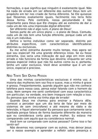 formações, o que significa que ninguém é exatamente igual. Não
há nada de errado em ser diferente dos outros! Deus tem um
propósito em ter nos criado de forma diferente. Se Ele quisesse
que fôssemos exatamente iguais, facilmente nos teria feito
dessa forma. Pelo contrário, nossa peculiaridade é tão
importante para Deus que Ele chegou até ao extremo de dar a
cada um de nós uma impressão digital diferente!
Ser diferente não é algo ruim, é plano de Deus!
Somos parte de um único plano — o plano de Deus. Contudo,
cada um de nós tem uma função diferente, porque cada um de
nós é um indivíduo.
Defino o termo indivíduo como ser separado, distinto por
atributos específicos, com características identificadoras
distintas ou exclusivas.
Eu me achei estranha durante muito tempo, mas agora sei
que sou especial! Há uma grande diferença nisso. Se eu fosse
estranha, isso seria uma indicação de que algo em mim está
errado e não funciona da forma que deveria; enquanto ser uma
pessoa especial indica que não há outros como eu e, portanto,
tenho um valor exclusivo. Você deve acreditar que é um ser
único, especial e precioso.
NÃO TENTE SER OUTRA PESSOA
Uma das minhas características exclusivas é minha voz. A
maioria das mulheres tem voz fina e suave, mas a minha é grave
e grossa. Freqüentemente, quando alguém que não me conhece
telefona para nossa casa, pensa estar falando com o homem da
casa. Nem sempre me senti confortável com essa característica
em particular; na verdade, era bem insegura com relação a isso.
Eu pensava que minha voz tinha algo de errado!
Quando Deus me chamou para ensinar a Palavra dEle,
comecei a perceber que um dia teria de falar por meio de
sistemas de som (microfone) e até mesmo do rádio e da
televisão, e fiquei aterrorizada! Eu pensava que certamente seria
rejeitada porque falava de forma bastante diferente da maneira
que eu considerava certa para uma mulher. Eu estava me
comparando com aquilo que eu considerava normal.
Você tem se comparado com outras pessoas? Como isso o faz
sentir-se?
Não devemos nos comparar com os outros, mas deixar Jesus
ser o nosso exemplo e aprender a refletir sobre presença e
 