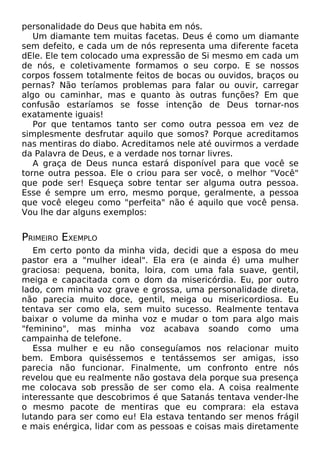 personalidade do Deus que habita em nós.
Um diamante tem muitas facetas. Deus é como um diamante
sem defeito, e cada um de nós representa uma diferente faceta
dEle. Ele tem colocado uma expressão de Si mesmo em cada um
de nós, e coletivamente formamos o seu corpo. E se nossos
corpos fossem totalmente feitos de bocas ou ouvidos, braços ou
pernas? Não teríamos problemas para falar ou ouvir, carregar
algo ou caminhar, mas e quanto às outras funções? Em que
confusão estaríamos se fosse intenção de Deus tornar-nos
exatamente iguais!
Por que tentamos tanto ser como outra pessoa em vez de
simplesmente desfrutar aquilo que somos? Porque acreditamos
nas mentiras do diabo. Acreditamos nele até ouvirmos a verdade
da Palavra de Deus, e a verdade nos tornar livres.
A graça de Deus nunca estará disponível para que você se
torne outra pessoa. Ele o criou para ser você, o melhor "Você"
que pode ser! Esqueça sobre tentar ser alguma outra pessoa.
Esse é sempre um erro, mesmo porque, geralmente, a pessoa
que você elegeu como "perfeita" não é aquilo que você pensa.
Vou lhe dar alguns exemplos:
PRIMEIRO EXEMPLO
Em certo ponto da minha vida, decidi que a esposa do meu
pastor era a "mulher ideal". Ela era (e ainda é) uma mulher
graciosa: pequena, bonita, loira, com uma fala suave, gentil,
meiga e capacitada com o dom da misericórdia. Eu, por outro
lado, com minha voz grave e grossa, uma personalidade direta,
não parecia muito doce, gentil, meiga ou misericordiosa. Eu
tentava ser como ela, sem muito sucesso. Realmente tentava
baixar o volume da minha voz e mudar o tom para algo mais
"feminino", mas minha voz acabava soando como uma
campainha de telefone.
Essa mulher e eu não conseguíamos nos relacionar muito
bem. Embora quiséssemos e tentássemos ser amigas, isso
parecia não funcionar. Finalmente, um confronto entre nós
revelou que eu realmente não gostava dela porque sua presença
me colocava sob pressão de ser como ela. A coisa realmente
interessante que descobrimos é que Satanás tentava vender-lhe
o mesmo pacote de mentiras que eu comprara: ela estava
lutando para ser como eu! Ela estava tentando ser menos frágil
e mais enérgica, lidar com as pessoas e coisas mais diretamente
 