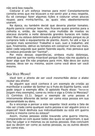 não será boa naquilo.
Costurar é um esforço imenso para mim! Constantemente
cometia erros que me levavam a me sentir pior a meu respeito.
Eu só consegui fazer algumas lições e costurar umas poucas
roupas para minha.família, as quais eles obedientemente
usaram.
Na época, eu também decidi que deveria plantar tomates.
Aquilo parecia começar bem, eles ficavam quase prontos para a
colheita e, então, de repente, uma multidão de insetos os
atacava durante a noite deixando grandes buracos em todos
eles! Mas eu estava determinada a plantar tomates porque eu já
comprara todo o equipamento de plantio. Assim, fui até a loja e
comprei mais sementes! Trabalhei e suei, suei e trabalhei, até
que, finalmente, obtive os tomates em conserva! Uma vez mais,
odiei cada segundo que gastei fazendo aquilo, mas pensava que
eu estava provando ser "normal".
Por meio dessas experiências, embora muito dolorosas,
entendi que me sentia miserável porque Deus não me ajudaria a
fazer algo que Ele não projetara para mim. Não devo ser outra
pessoa, devo ser eu mesma, assim como você deve ser você
mesmo.
SEJA VOCÊ MESMO!
Você tem o direito de ser você mesmo!Não deixe o diabo
roubar seu direito'.
Se alguém que você conhece é um exemplo de cristão ao
manifestar o caráter do Senhor ou o fruto do Espírito Santo, você
pode seguir o exemplo dEle. O apóstolo Paulo disse: "IMITEM-ME
[sigam meu exemplo], como eu imito e sigo a Cristo (o Messias)"
(1 Coríntios 11.1). Seguir o exemplo de uma pessoa é
inteiramente diferente de tentar ser como essa pessoa em sua
personalidade ou dons.
Eu o encorajo a pensar a este respeito: Você aceita o fato de
não ser criado como qualquer outra pessoa e ser alguém único e
especial? Você desfruta sua individualidade ou está em guerra
contra si mesmo como eu estava?
Assim, muitas pessoas estão travando uma guerra interna,
comparando-se com quase todos dos quais se aproximam, o que
lhes faz julgar a si mesmas ou as outras pessoas. Elas concluem
que ou devem ser como as outras pessoas, ou os outros devem
ser como elas.
 