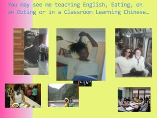 You may see me teaching English, Eating, on an Outing or in a Classroom Learning Chinese… 