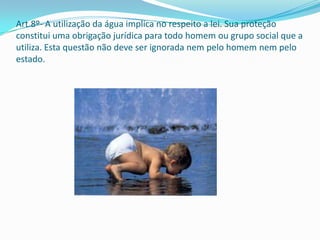 Art.8º- A utilização da água implica no respeito a lei. Sua proteção
constitui uma obrigação jurídica para todo homem ou grupo social que a
utiliza. Esta questão não deve ser ignorada nem pelo homem nem pelo
estado.
 