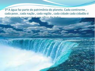 1º A água faz parte do patrimônio do planeta. Cada continente ,
cada povo , cada nação , cada região , cada cidade cada cidadão é
plenamente responsável aos olhos de todos .
 