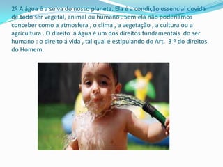 2º A água é a seiva do nosso planeta. Ela é a condição essencial devida
de todo ser vegetal, animal ou humano . Sem ela não poderíamos
conceber como a atmosfera , o clima , a vegetação , a cultura ou a
agricultura . O direito á água é um dos direitos fundamentais do ser
humano : o direito á vida , tal qual é estipulando do Art. 3 º do direitos
do Homem.
 