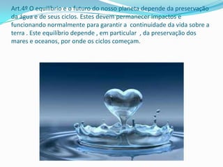 Art.4º O equilíbrio e o futuro do nosso planeta depende da preservação
da água e de seus ciclos. Estes devem permanecer impactos e
funcionando normalmente para garantir a continuidade da vida sobre a
terra . Este equilíbrio depende , em particular , da preservação dos
mares e oceanos, por onde os ciclos começam.
 