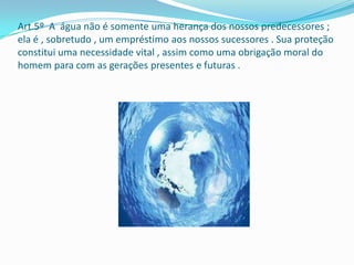 Art.5º A água não é somente uma herança dos nossos predecessores ;
ela é , sobretudo , um empréstimo aos nossos sucessores . Sua proteção
constitui uma necessidade vital , assim como uma obrigação moral do
homem para com as gerações presentes e futuras .
 