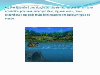 Art.6º A água não é uma doação gratuita da natureza ;ela tem um valor
econômico: precisa-se saber que ela é , algumas vezes , rara e
dispendiosa e que pode muito bem escassear em qualquer região do
mundo.
 