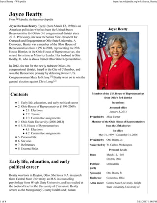 Joyce Beatty
Member of the U.S. House of Representatives
from Ohio's 3rd district
Incumbent
Assumed office
January 3, 2013
Preceded by Mike Turner
Member of the Ohio House of Representatives
from the 27th district
In office
May 31, 1999 – December 31, 2008
Preceded by Otto Beatty, Jr.
Succeeded by W. Carlton Weddington
Personal details
Born March 12, 1950
Dayton, Ohio
Political
party
Democratic
Spouse(s) Otto Beatty Jr.
Residence Columbus, Ohio
Alma mater Central State University, Wright
State University, University of
Joyce Beatty
From Wikipedia, the free encyclopedia
Joyce Birdson Beatty /ˈbeɪti/ (born March 12, 1950) is an
American politician who has been the United States
Representative for Ohio's 3rd congressional district since
2013. Previously, she was the Senior Vice-President for
Outreach and Engagement at Ohio State University. A
Democrat, Beatty was a member of the Ohio House of
Representatives from 1999 to 2008, representing the 27th
House District; in the Ohio House of Representatives, she
served for a time as Minority Leader. Her husband is Otto
Beatty, Jr., who is also a former Ohio State Representative.
In 2012, she ran for the newly redrawn Ohio's 3rd
congressional district, based in the City of Columbus, and
won the Democratic primary by defeating former U.S.
Congresswoman Mary Jo Kilroy.[1] Beatty went on to win the
general election against Chris Long.[2]
Contents
1 Early life, education, and early political career
2 Ohio House of Representatives (1999-2009)
2.1 Elections
2.2 Tenure
2.3 Committee assignments
3 Ohio State University (2008-2012)
4 U.S. House of Representatives
4.1 Elections
4.2 Committee assignments
5 Personal life
6 See also
7 References
8 External links
Early life, education, and early
political career
Beatty was born in Dayton, Ohio. She has a B.A. in speech
from Central State University, an M.S. in counseling
psychology from Wright State University, and has studied at
the doctoral level at the University of Cincinnati. Beatty
served as the Montgomery County Health and Human
Joyce Beatty - Wikipedia https://en.wikipedia.org/wiki/Joyce_Beatty
1 of 4 3/15/2017 1:00 PM
 