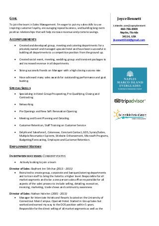 GOAL
To join the team in Sales Management. I'm eager to put my sales skills to use
inspiring customer loyalty, encouraging repeat business, and building long-term
positive relationships that will help increase revenue and promote savings.
ACCOMPLISHMENTS
 Created and developed group, meeting and catering departments for a
privately owned and managed upscale Hotel and have been successful in
building all departments to a competitive position from the ground up.
 Created social event, meeting, wedding, group and transient packages to
and increased revenue in all departments.
 Strong successful hands on Manager with a high closing success rate
 Have achieved many sales awards for outstanding performance and goal
busting.
SPECIAL SKILLS
 Specializing in Hotel Group Prospecting, Pre Qualifying, Closing and
Contracting
 Networking
 Pre Openings and New Soft Renovation Opening
 Meeting and Event Planning and Detailing
 Customer Retention, Staff Training on Customer Service
 Delphi and Salesforce1, Caterease, Constant Contact, GDS, Synxis/Sabre,
Multiple Reservation Systems, Website Enhancement, Microsoft Programs,
Budgeting/Forecasting, Employee and Customer Retention.
EMPLOYMENT HISTORY
IN BETWEEN SUCCESSES: CURRENT STATUS
 Actively looking to join a team
Director of Sales: Bayfront Inn 5th Ave (2013 - 2015)
 Recruited to create group, corporate and banquet/catering departments
and to train staff to bring the hotel to a higher level. Responsible for all
market segments and to be a one person sales office responsible for all
aspects of the sales process to include selling, detailing, execution,
invoicing, marketing, trade shows and community awareness
Director of Sales: Nathan Hale Inn (2001 - 2013)
 Manager for Interstate Hotels and Resorts located on the University of
Connecticut Main Campus. Opened Hotel. Started in Group Sales but
worked and earned my way to the DOS position within 5 years.
Responsible for the direct selling of all market segments as well as the
Joyce Bennett
Linkedin.com/joycepbennett
860-786-8909
Naples, Florida
34114, USA
jbennett5510@gmail.com
 