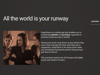 All the world is your runway 
SnapCheckis a mobile app that enables you to impulsively identifyand purchasea garment or accessory that you see in real life. 
Women are much more driven to buy fashion they see in their everyday life than what they see in magazines. SnapCheckis for those times when you somebody wearing the perfect thing and you just have to have it. 
The customer tends to be 18-24 years old, highly social, and fashion forward. 
overview 
 