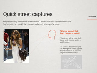 use case 
Quick street captures 
People-watching on crowded streets doesnt always make for the best conditions. 
Youve got to act quickly, be discreet, and watch where youre going. 
Whered she get that bag? Ive got to have it! 
The picture will be most likely taken while moving, and in a public space. 
To address these challenges, 3D intelligence will be applied to pictures taken at awkward angles to identify objects.  