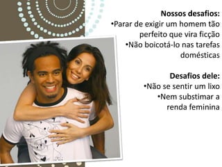 Nossos desafios:
•Parar de exigir um homem tão
        perfeito que vira ficção
    •Não boicotá-lo nas tarefas
                    domésticas

                Desafios dele:
         •Não se sentir um lixo
            •Nem substimar a
               renda feminina
 