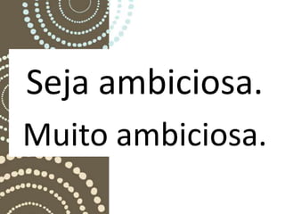 Seja ambiciosa.
Muito ambiciosa.
 