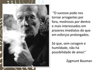 “O sucesso pode nos
tornar arrogantes por
fora, medrosos por dentro
e mais interessados em
prazeres imediatos do que
em esforços prolongados.

Só que, sem coragem e
humildade, não há
possibilidade de amor.”

         Zygmunt Bauman
 