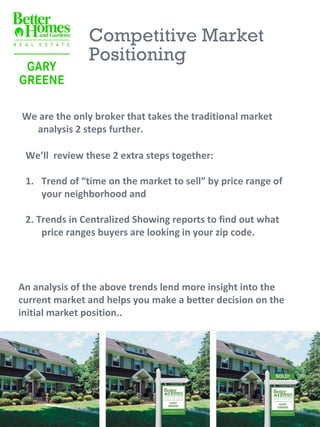 Competitive Market
               Positioning


We are the only broker that takes the traditional market
  analysis 2 steps further.

 We’ll review these 2 extra steps together:

 1. Trend of “time on the market to sell” by price range of
    your neighborhood and

 2. Trends in Centralized Showing reports to find out what
     price ranges buyers are looking in your zip code.




An analysis of the above trends lend more insight into the
current market and helps you make a better decision on the
initial market position..
 
