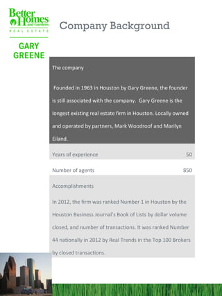 Company Background


The company


Founded in 1963 in Houston by Gary Greene, the founder

is still associated with the company. Gary Greene is the

longest existing real estate firm in Houston. Locally owned

and operated by partners, Mark Woodroof and Marilyn

Eiland.

Years of experience                                         50

Number of agents                                           850

Accomplishments

In 2012, the firm was ranked Number 1 in Houston by the

Houston Business Journal’s Book of Lists by dollar volume

closed, and number of transactions. It was ranked Number

44 nationally in 2012 by Real Trends in the Top 100 Brokers

by closed transactions.
 