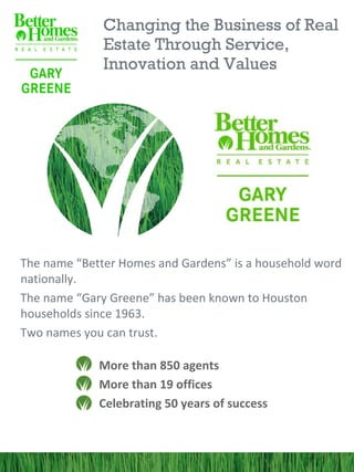 Changing the Business of Real
              Estate Through Service,
              Innovation and Values




The name “Better Homes and Gardens” is a household word
nationally.
The name “Gary Greene” has been known to Houston
households since 1963.
Two names you can trust.

             More than 850 agents
             More than 19 offices
             Celebrating 50 years of success
 