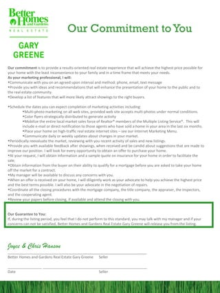 Our Commitment to You


Our commitment is to provide a results-oriented real estate experience that will achieve the highest price possible for
your home with the least inconvenience to your family and in a time frame that meets your needs.
As your marketing professional, I will:
•Communicate with you on an agreed upon interval and method: phone, email, text message
•Provide you with ideas and recommendations that will enhance the presentation of your home to the public and to
the real estate community.
•Develop a list of features that will more likely attract showings to the right buyers.

•Schedule the dates you can expect completion of marketing activities including:
         •Multi-photo marketing on all web sites, provided web site accepts multi-photos under normal conditions.
         •Color flyers strategically distributed to generate activity
         •Mobilize the entire local market sales force of Realtor® members of the Multiple Listing Service®. This will
         include e-mail or direct notification to those agents who have sold a home in your area in the last six months.
         •Place your home on high-traffic real estate internet sites – see our Internet Marketing Menu.
         •Communicate daily or weekly updates about changes in your market.
•Periodically reevaluate the market, reviewing with you recent activity of sales and new listings.
•Provide you with available feedback after showings, when received and be candid about suggestions that are made to
improve our position. I will look for every opportunity to obtain an offer to purchase your home.
•At your request, I will obtain information and a sample quote on insurance for your home in order to facilitate the
sale.
•Obtain information from the buyer on their ability to qualify for a mortgage before you are asked to take your home
off the market for a contract.
•My manager will be available to discuss any concerns with you.
•When an offer is received on your home, I will diligently work as your advocate to help you achieve the highest price
and the best terms possible. I will also be your advocate in the negotiation of repairs.
•Coordinate all the closing procedures with the mortgage company, the title company, the appraiser, the inspectors,
and the cooperating agent.
•Review your papers before closing, if available and attend the closing with you.


Our Guarantee to You:
If, during the listing period, you feel that I do not perform to this standard, you may talk with my manager and if your
concerns can not be satisfied, Better Homes and Gardens Real Estate Gary Greene will release you from the listing.




Joyce & Chris Hanson
______________________________________ ______________________________
Better Homes and Gardens Real Estate Gary Greene Seller

_________________ ____________________________________________________
Date                                          Seller
 