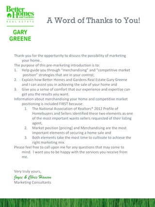 A Word of Thanks to You!



Thank-you for the opportunity to discuss the possibility of marketing
     your home..
The purpose of this pre-marketing introduction is to:
1. Help guide you through “merchandising” and “competitive market
     position” strategies that are in your control;
2. Explain how Better Homes and Gardens Real Estate Gary Greene
     and I can assist you in achieving the sale of your home and
3. Give you a sense of comfort that our experience and expertise can
     get you the results you want.
Information about merchandising your home and competitive market
     positioning is included FIRST because:
      1. The National Association of Realtors® 2012 Profile of
            Homebuyers and Sellers identified these two elements as one
            of the most important wants sellers requested of their listing
            agent,
      2. Market position [pricing] and Merchandising are the most
            important elements of securing a home sale and
      3. Both elements take the most time to cultivate to achieve the
            right marketing mix.
Please feel free to call upon me for any questions that may come to
     mind. I want you to be happy with the services you receive from
     me.


Very truly yours,
Joyce & Chris Hanson
Marketing Consultants
 