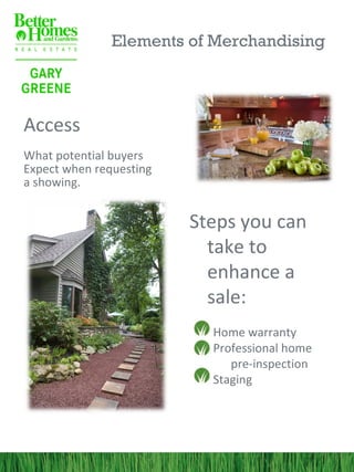 Elements of Merchandising



Access
What potential buyers
Expect when requesting
a showing.


                         Steps you can
                           take to
                           enhance a
                           sale:
                           Home warranty
                           Professional home
                              pre-inspection
                           Staging
 