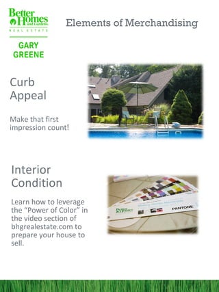Elements of Merchandising




Curb
Appeal
Make that first
impression count!




Interior
Condition
Learn how to leverage
the “Power of Color” in
the video section of
bhgrealestate.com to
prepare your house to
sell.
 