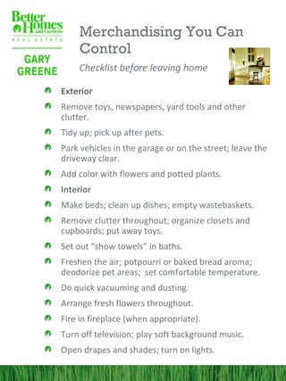 Merchandising You Can
     Control
     Checklist before leaving home

Exterior
Remove toys, newspapers, yard tools and other
clutter.
Tidy up; pick up after pets.
Park vehicles in the garage or on the street; leave the
driveway clear.
Add color with flowers and potted plants.
Interior
Make beds; clean up dishes; empty wastebaskets.
Remove clutter throughout; organize closets and
cupboards; put away toys.
Set out “show towels” in baths.
Freshen the air; potpourri or baked bread aroma;
deodorize pet areas; set comfortable temperature.
Do quick vacuuming and dusting.
Arrange fresh flowers throughout.
Fire in fireplace (when appropriate).
Turn off television; play soft background music.
Open drapes and shades; turn on lights.
 