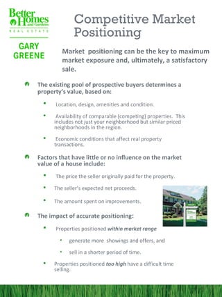 Competitive Market
                Positioning
            Market positioning can be the key to maximum
            market exposure and, ultimately, a satisfactory
            sale.

The existing pool of prospective buyers determines a
property’s value, based on:
     Location, design, amenities and condition.
      Availability of comparable (competing) properties. This
      includes not just your neighborhood but similar priced
      neighborhoods in the region.
      Economic conditions that affect real property
      transactions.

Factors that have little or no influence on the market
value of a house include:
     The price the seller originally paid for the property.
     The seller’s expected net proceeds.

     The amount spent on improvements.

The impact of accurate positioning:
     Properties positioned within market range
        •     generate more showings and offers, and
        •     sell in a shorter period of time.
     Properties positioned too high have a difficult time
      selling.
 