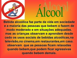 Álcool Bebida alcoólica faz parte da vida em sociedade e a maioria das pessoas que bebem o fazem de modo moderado e em situações adequadas. mas as crianças observam e aprendem desde cedo os usos sociais de bebidas alcoólicas,na televisão,no cinema,em restaurantes,em casa. observam  que as pessoas ficam relaxadas quando bebem,que podem ficar agressivas quando bebem demais. 