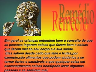 Remédio Em geral,as crianças entendem bem o conceito de que as pessoas ingerem coisas que fazem bem e coisas que fazem mal ao seu corpo e á sua saúde. Eles sabem desde cedo que leite e frutas,por exemplo,são alimentos que podem ajuda-los a se tornar fortes e saudáveis e que qualquer coisa em excesso(mesmo coisas boas)pode levar algumas pessoas a se sentirem mal. 