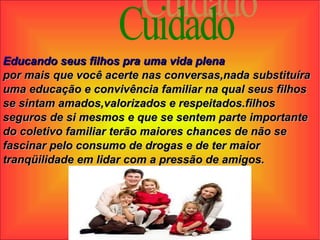 Cuidado Educando seus filhos pra uma vida plena por mais que você acerte nas conversas,nada substituíra uma educação e convivência familiar na qual seus filhos se sintam amados,valorizados e respeitados.filhos seguros de si mesmos e que se sentem parte importante do coletivo familiar terão maiores chances de não se fascinar pelo consumo de drogas e de ter maior tranqüilidade em lidar com a pressão de amigos. 