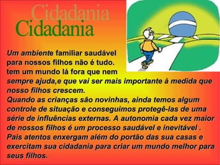 Cidadania Um ambient e familiar saudável  para nossos filhos não é tudo.  tem um mundo lá fora que nem  sempre ajuda,e que vai ser mais importante à medida que nosso filhos crescem. Quando as crianças são novinhas, ainda temos algum controle de situação e conseguimos protegê-las de uma série de influências externas. A autonomia cada vez maior de nossos filhos é um processo saudável e inevitável . Pais atentos enxergam além do portão das sua casas e exercitam sua cidadania para criar um mundo melhor para seus filhos. 