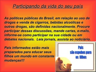 Participando da vida do seu país As políticas públicas do Brasil, em relação ao uso de drogas e venda de cigarros, bebidas alcoólicas e outras drogas, são definidas nacionalmente. Procure participar dessas discussões, mande cartas, e-mails, informe-se como participar na sua cidade ou em debates nacionais.  Leia jornais, assista ao noticiário.  Pais informados estão mais  preparados para educar seus  filhos um mundo em constante  mudanças!!! 