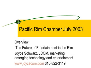 Pacific Rim Chamber July 2003 Overview: The Future of Entertainment in the Rim Joyce Schwarz, JCOM, marketing emerging technology and entertainment www.joycecom.com  310-822-3119  