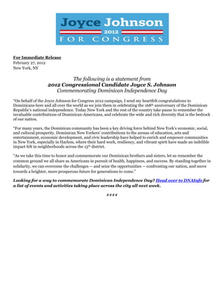 For Immediate Release
February 27, 2012
New York, NY
The following is a statement from
2012 Congressional Candidate Joyce S. Johnson
Commemorating Dominican Independence Day
“On behalf of the Joyce Johnson for Congress 2012 campaign, I send my heartfelt congratulations to
Dominicans here and all over the world as we join them in celebrating the 168th anniversary of the Dominican
Republic’s national independence. Today New York and the rest of the country take pause to remember the
invaluable contributions of Dominican-Americans, and celebrate the wide and rich diversity that is the bedrock
of our nation.
“For many years, the Dominican community has been a key driving force behind New York’s economic, social,
and cultural prosperity. Dominican New Yorkers’ contributions to the arenas of education, arts and
entertainment, economic development, and civic leadership have helped to enrich and empower communities
in New York, especially in Harlem, where their hard work, resiliency, and vibrant spirit have made an indelible
impact felt in neighborhoods across the 15th district.
“As we take this time to honor and commemorate our Dominican brothers and sisters, let us remember the
common ground we all share as Americans in pursuit of health, happiness, and success. By standing together in
solidarity, we can overcome the challenges -- and seize the opportunities -- confronting our nation, and move
towards a brighter, more prosperous future for generations to come.”
Looking for a way to commemorate Dominican Independence Day? Head over to DNAInfo for
a list of events and activities taking place across the city all next week.
####
 