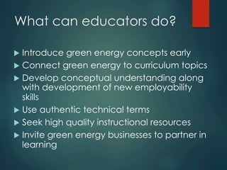 What can educators do?
u  Introduce green energy concepts early
u  Connect green energy to curriculum topics
u  Develop conceptual understanding along
with development of new employability
skills
u  Use authentic technical terms
u  Seek high quality instructional resources
u  Invite green energy businesses to partner in
learning
 